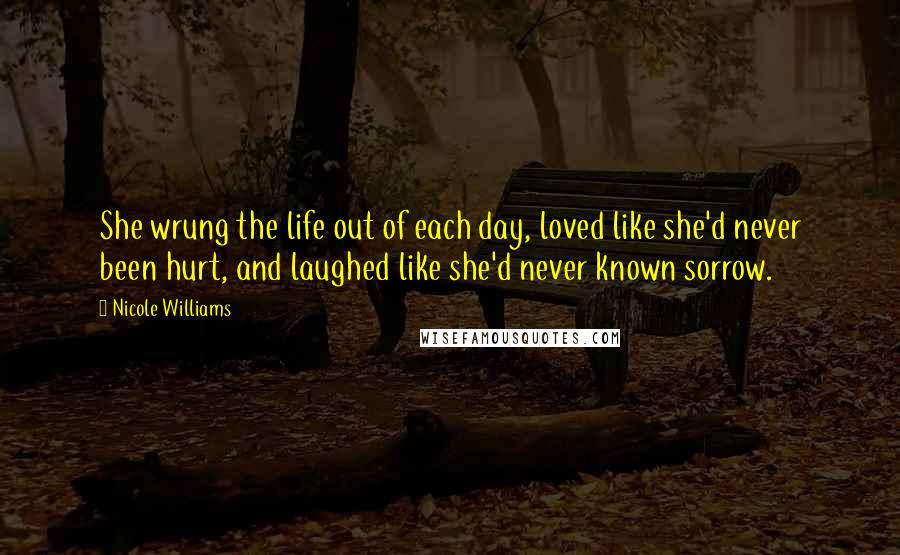 Nicole Williams Quotes: She wrung the life out of each day, loved like she'd never been hurt, and laughed like she'd never known sorrow.