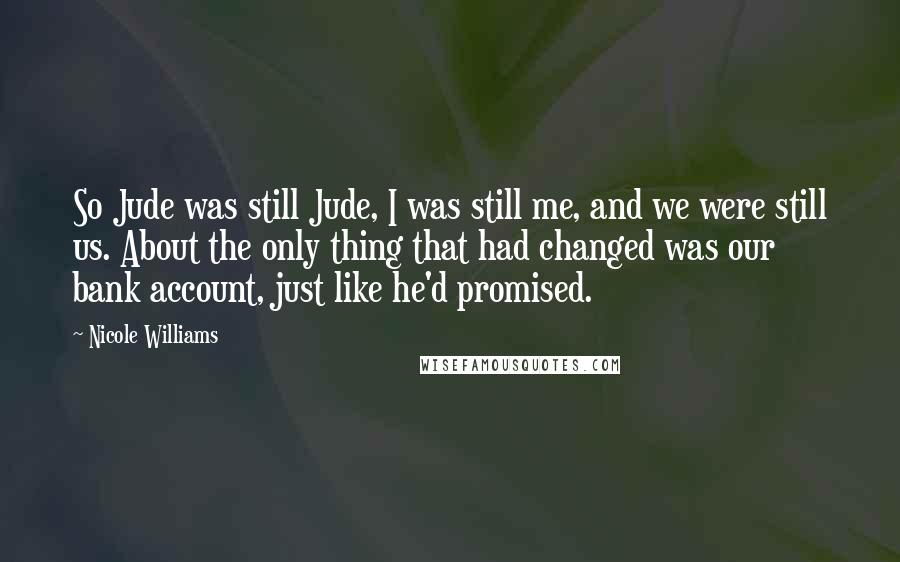 Nicole Williams Quotes: So Jude was still Jude, I was still me, and we were still us. About the only thing that had changed was our bank account, just like he'd promised.