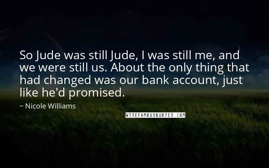 Nicole Williams Quotes: So Jude was still Jude, I was still me, and we were still us. About the only thing that had changed was our bank account, just like he'd promised.