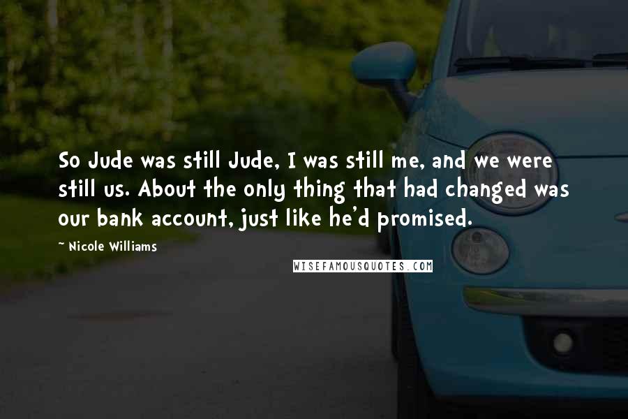 Nicole Williams Quotes: So Jude was still Jude, I was still me, and we were still us. About the only thing that had changed was our bank account, just like he'd promised.