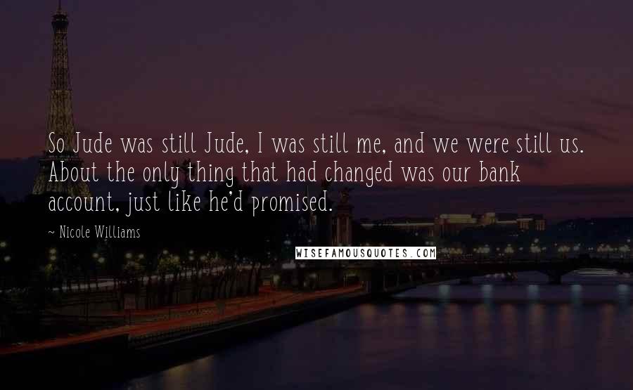 Nicole Williams Quotes: So Jude was still Jude, I was still me, and we were still us. About the only thing that had changed was our bank account, just like he'd promised.