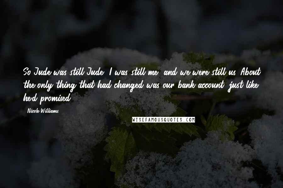 Nicole Williams Quotes: So Jude was still Jude, I was still me, and we were still us. About the only thing that had changed was our bank account, just like he'd promised.