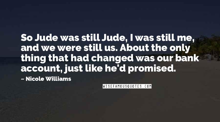 Nicole Williams Quotes: So Jude was still Jude, I was still me, and we were still us. About the only thing that had changed was our bank account, just like he'd promised.