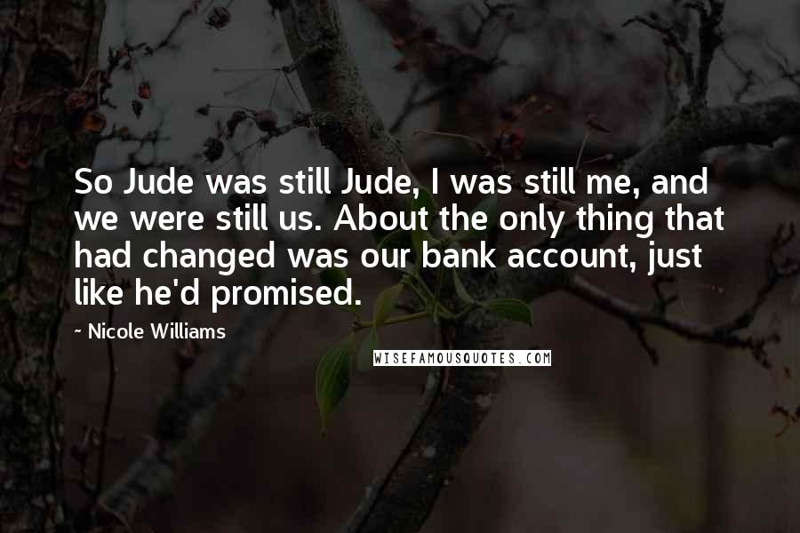 Nicole Williams Quotes: So Jude was still Jude, I was still me, and we were still us. About the only thing that had changed was our bank account, just like he'd promised.