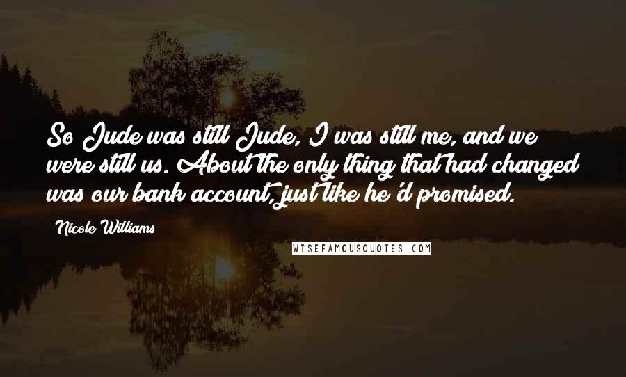 Nicole Williams Quotes: So Jude was still Jude, I was still me, and we were still us. About the only thing that had changed was our bank account, just like he'd promised.