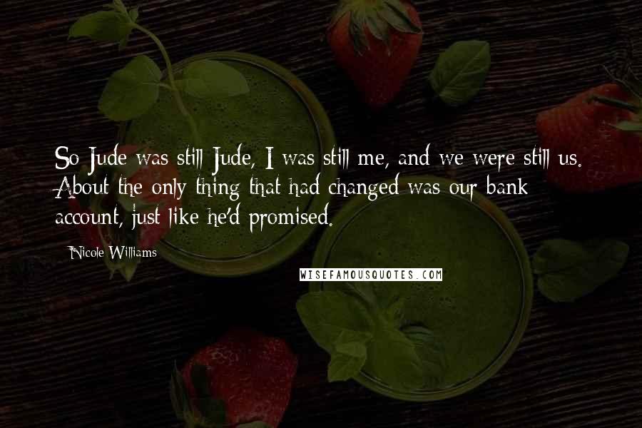 Nicole Williams Quotes: So Jude was still Jude, I was still me, and we were still us. About the only thing that had changed was our bank account, just like he'd promised.