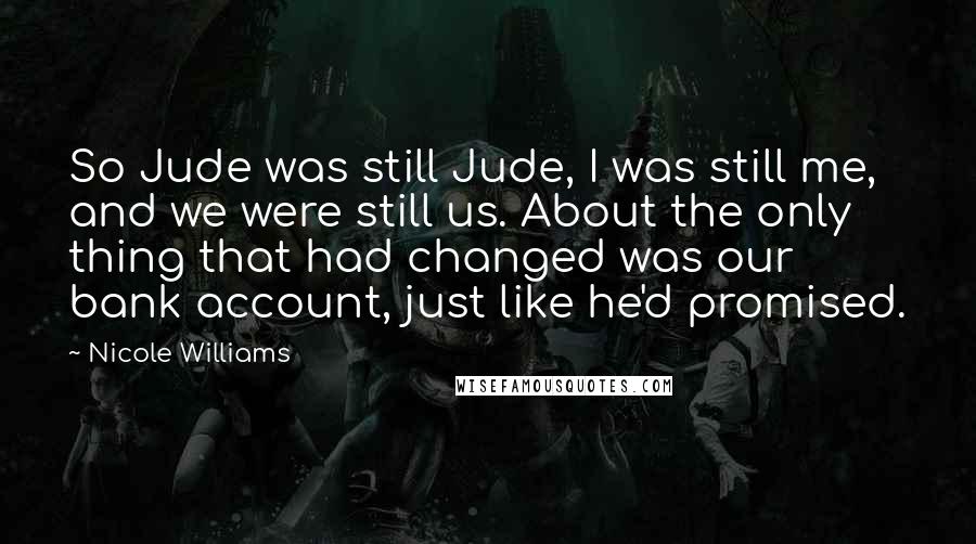 Nicole Williams Quotes: So Jude was still Jude, I was still me, and we were still us. About the only thing that had changed was our bank account, just like he'd promised.