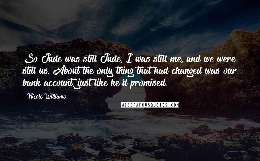 Nicole Williams Quotes: So Jude was still Jude, I was still me, and we were still us. About the only thing that had changed was our bank account, just like he'd promised.