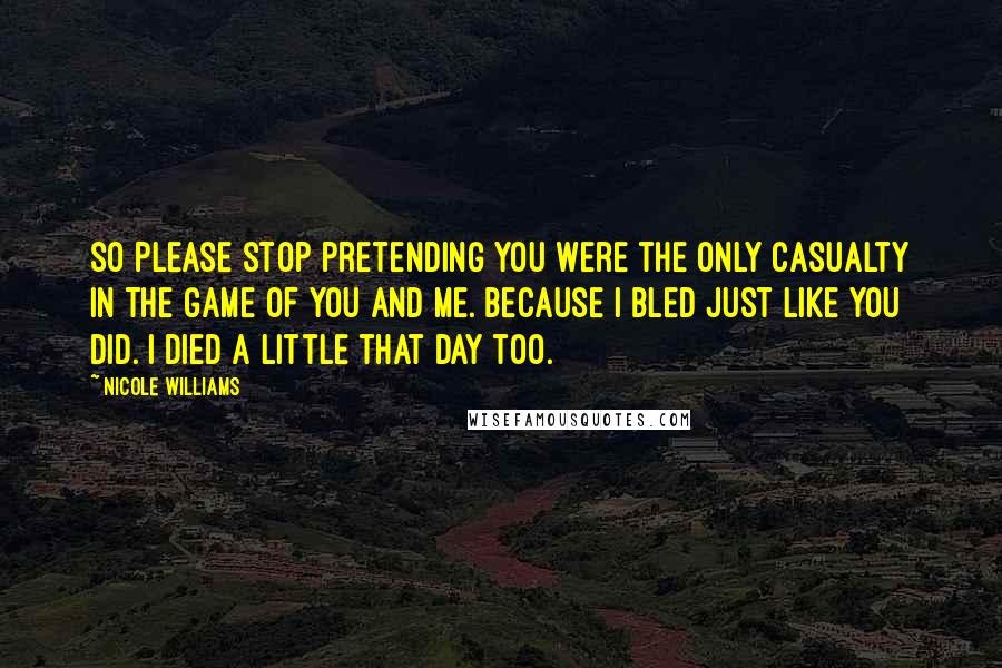 Nicole Williams Quotes: So please stop pretending you were the only casualty in the game of you and me. Because I bled just like you did. I died a little that day too.