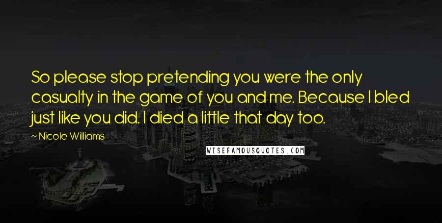 Nicole Williams Quotes: So please stop pretending you were the only casualty in the game of you and me. Because I bled just like you did. I died a little that day too.