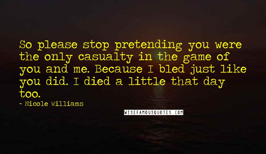 Nicole Williams Quotes: So please stop pretending you were the only casualty in the game of you and me. Because I bled just like you did. I died a little that day too.