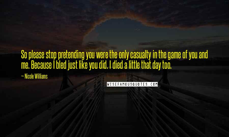 Nicole Williams Quotes: So please stop pretending you were the only casualty in the game of you and me. Because I bled just like you did. I died a little that day too.