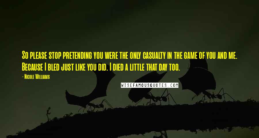 Nicole Williams Quotes: So please stop pretending you were the only casualty in the game of you and me. Because I bled just like you did. I died a little that day too.