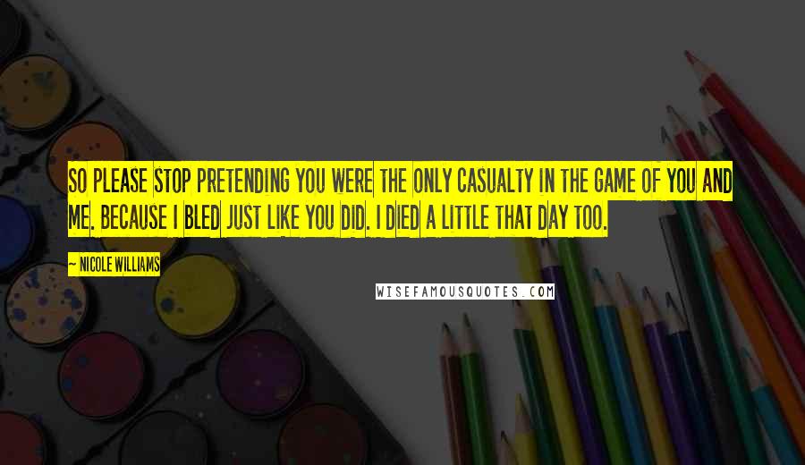 Nicole Williams Quotes: So please stop pretending you were the only casualty in the game of you and me. Because I bled just like you did. I died a little that day too.