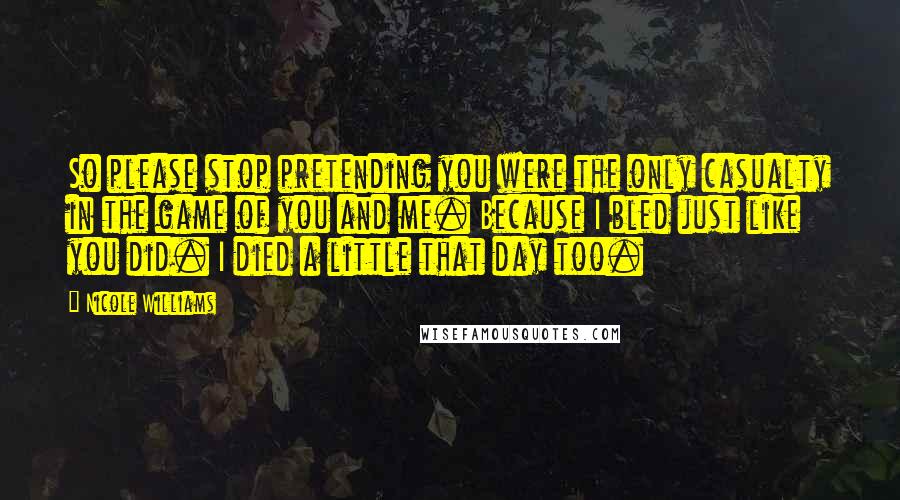 Nicole Williams Quotes: So please stop pretending you were the only casualty in the game of you and me. Because I bled just like you did. I died a little that day too.