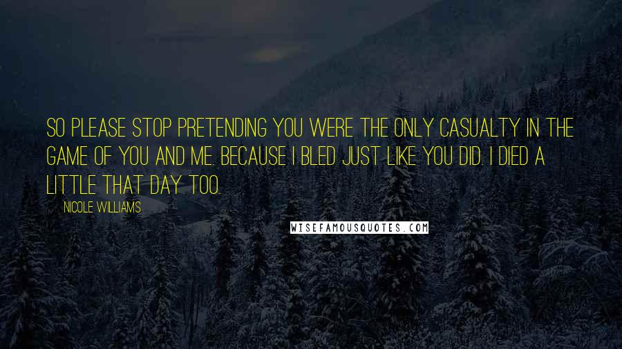 Nicole Williams Quotes: So please stop pretending you were the only casualty in the game of you and me. Because I bled just like you did. I died a little that day too.