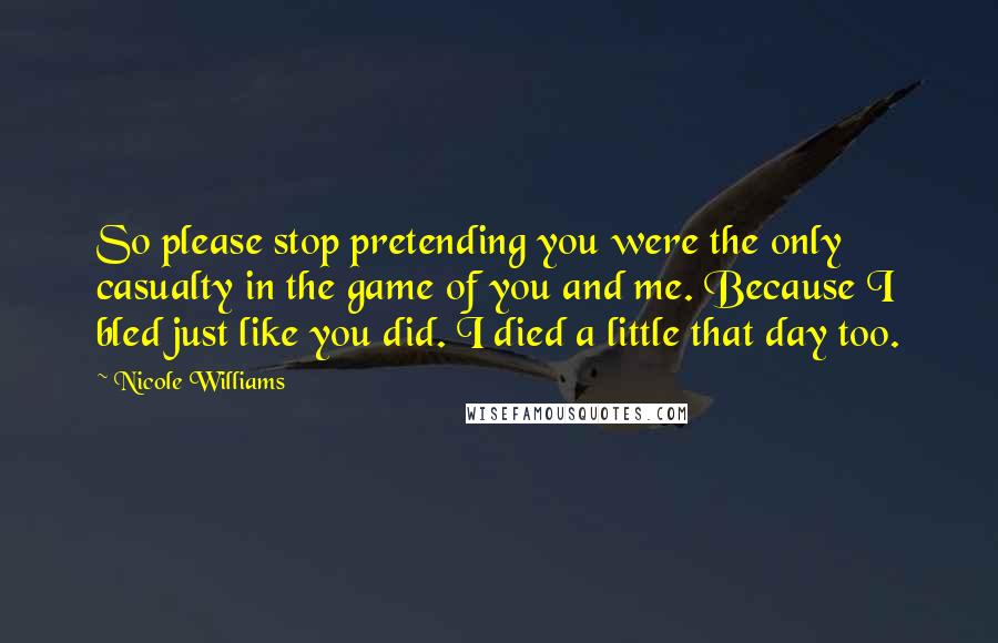 Nicole Williams Quotes: So please stop pretending you were the only casualty in the game of you and me. Because I bled just like you did. I died a little that day too.