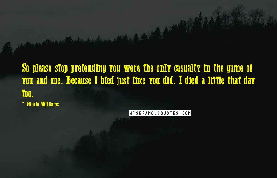 Nicole Williams Quotes: So please stop pretending you were the only casualty in the game of you and me. Because I bled just like you did. I died a little that day too.