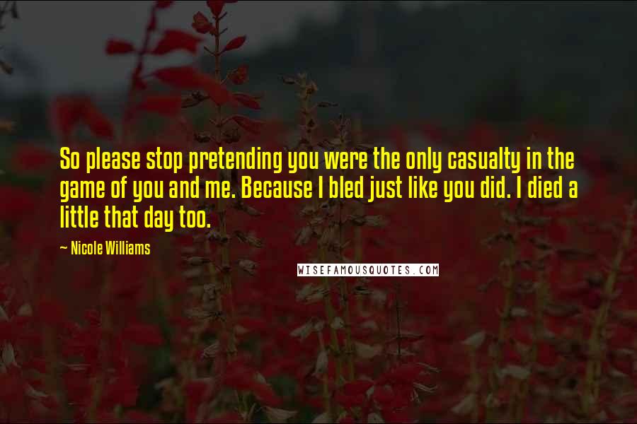 Nicole Williams Quotes: So please stop pretending you were the only casualty in the game of you and me. Because I bled just like you did. I died a little that day too.