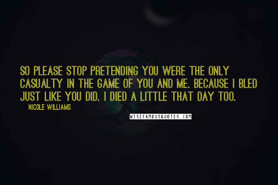 Nicole Williams Quotes: So please stop pretending you were the only casualty in the game of you and me. Because I bled just like you did. I died a little that day too.