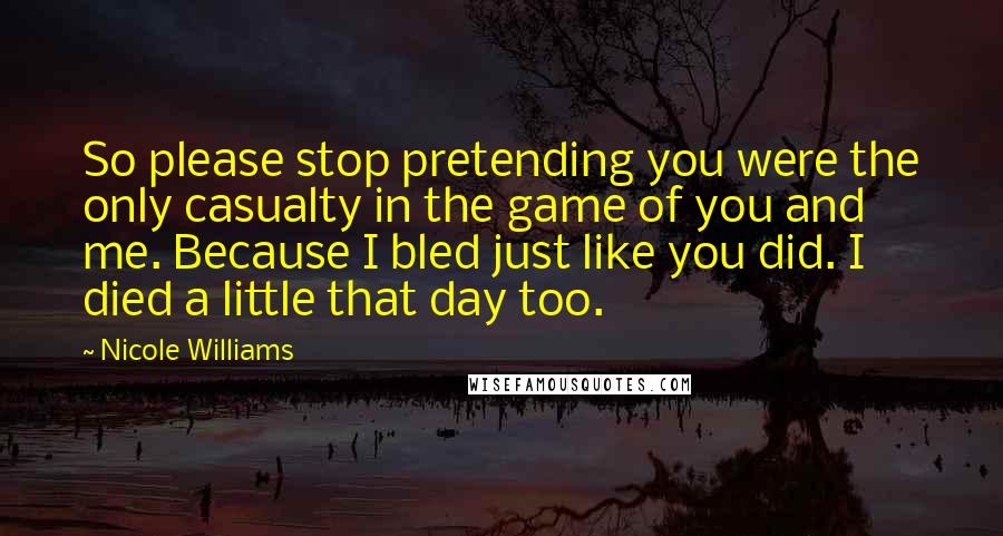 Nicole Williams Quotes: So please stop pretending you were the only casualty in the game of you and me. Because I bled just like you did. I died a little that day too.