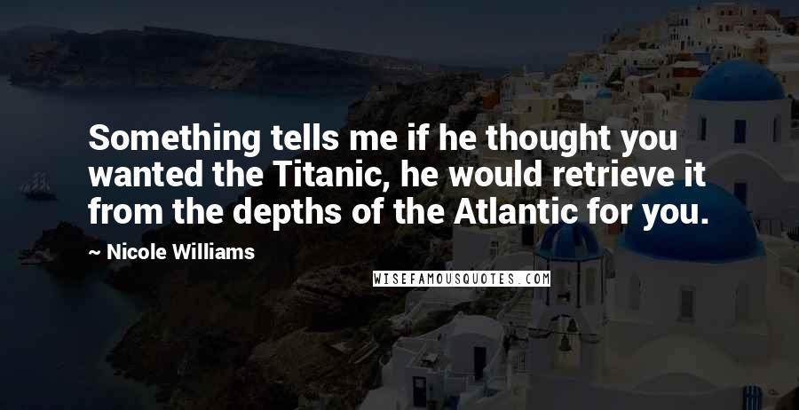 Nicole Williams Quotes: Something tells me if he thought you wanted the Titanic, he would retrieve it from the depths of the Atlantic for you.
