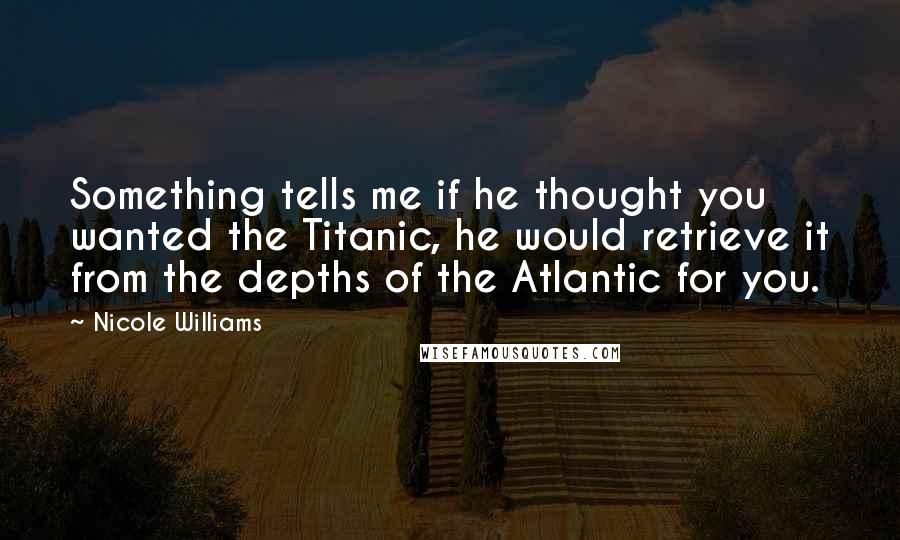 Nicole Williams Quotes: Something tells me if he thought you wanted the Titanic, he would retrieve it from the depths of the Atlantic for you.