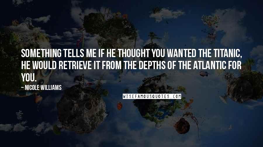 Nicole Williams Quotes: Something tells me if he thought you wanted the Titanic, he would retrieve it from the depths of the Atlantic for you.