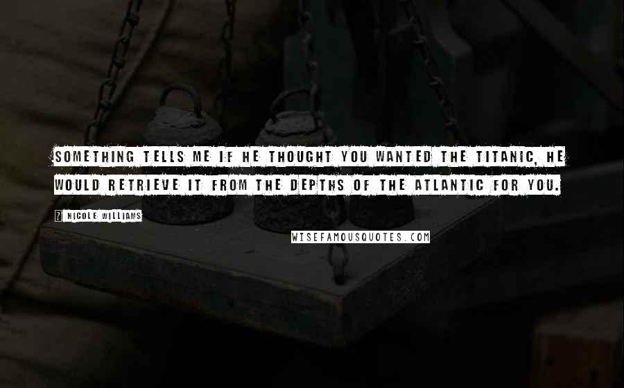 Nicole Williams Quotes: Something tells me if he thought you wanted the Titanic, he would retrieve it from the depths of the Atlantic for you.