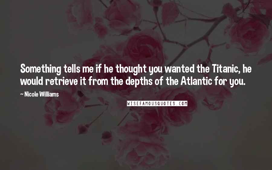 Nicole Williams Quotes: Something tells me if he thought you wanted the Titanic, he would retrieve it from the depths of the Atlantic for you.
