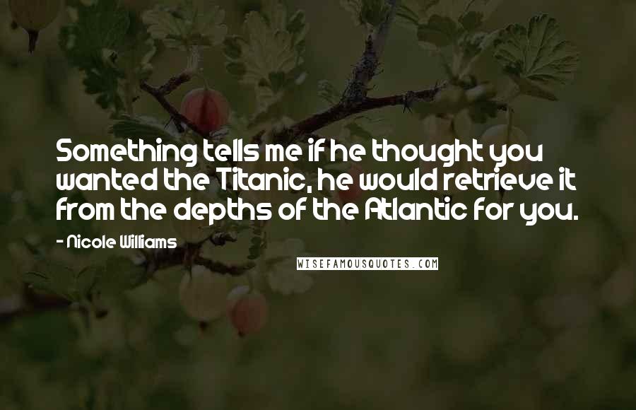 Nicole Williams Quotes: Something tells me if he thought you wanted the Titanic, he would retrieve it from the depths of the Atlantic for you.