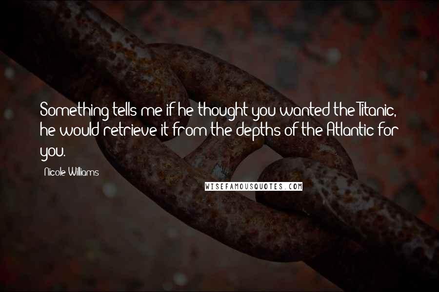 Nicole Williams Quotes: Something tells me if he thought you wanted the Titanic, he would retrieve it from the depths of the Atlantic for you.