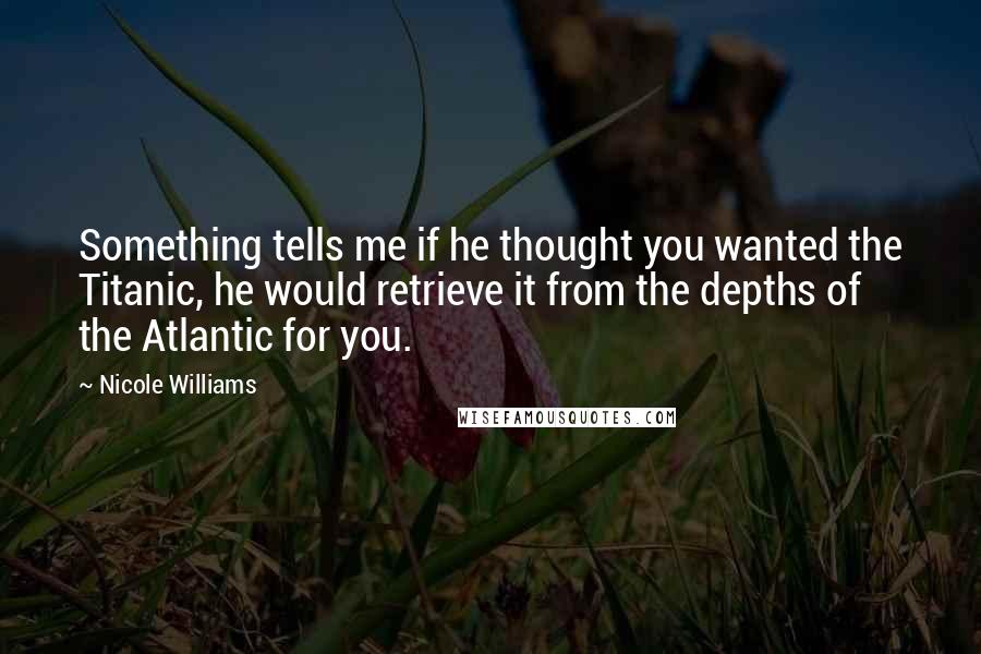 Nicole Williams Quotes: Something tells me if he thought you wanted the Titanic, he would retrieve it from the depths of the Atlantic for you.