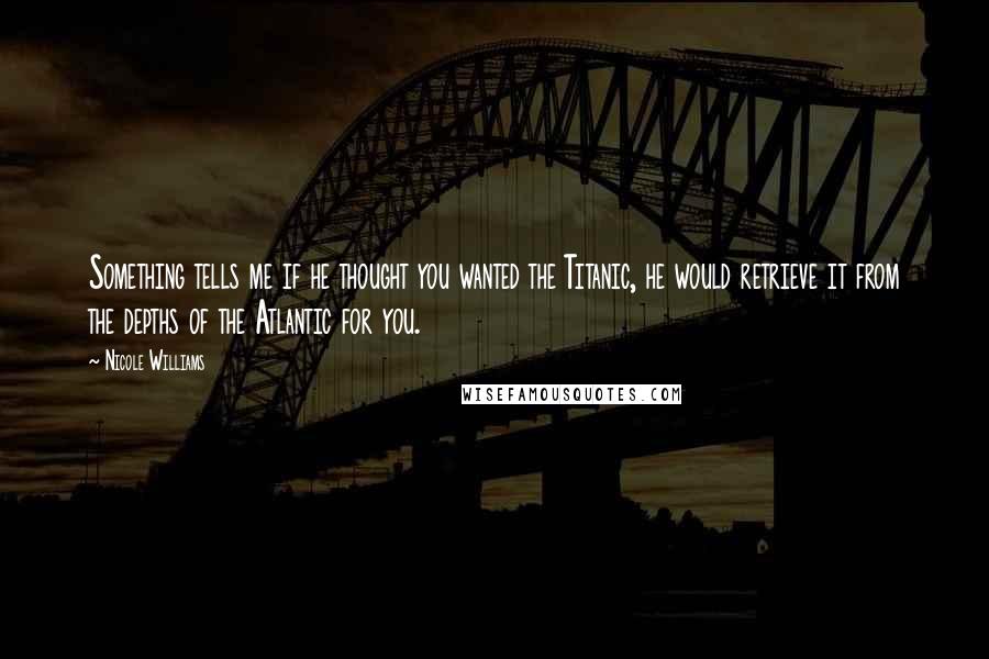 Nicole Williams Quotes: Something tells me if he thought you wanted the Titanic, he would retrieve it from the depths of the Atlantic for you.