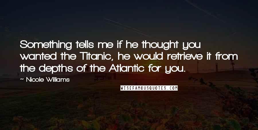 Nicole Williams Quotes: Something tells me if he thought you wanted the Titanic, he would retrieve it from the depths of the Atlantic for you.