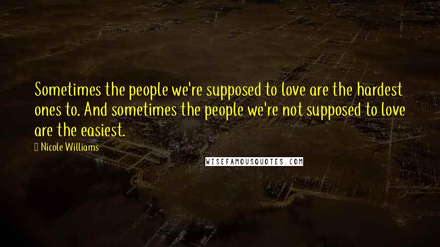 Nicole Williams Quotes: Sometimes the people we're supposed to love are the hardest ones to. And sometimes the people we're not supposed to love are the easiest.