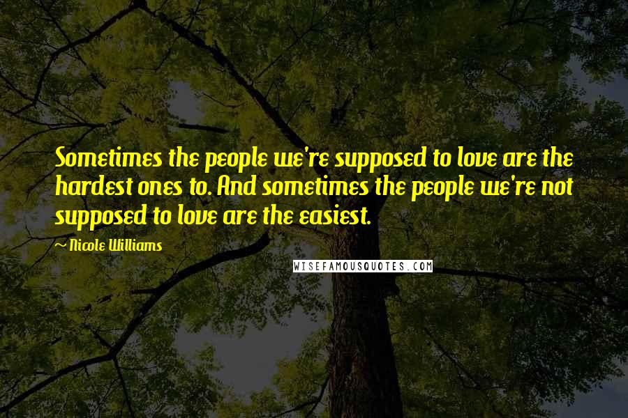 Nicole Williams Quotes: Sometimes the people we're supposed to love are the hardest ones to. And sometimes the people we're not supposed to love are the easiest.