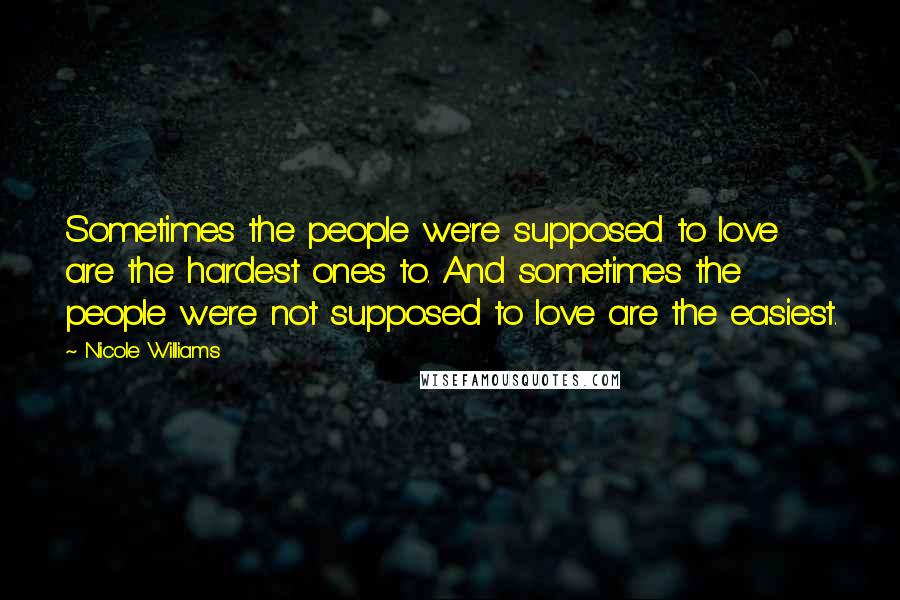 Nicole Williams Quotes: Sometimes the people we're supposed to love are the hardest ones to. And sometimes the people we're not supposed to love are the easiest.