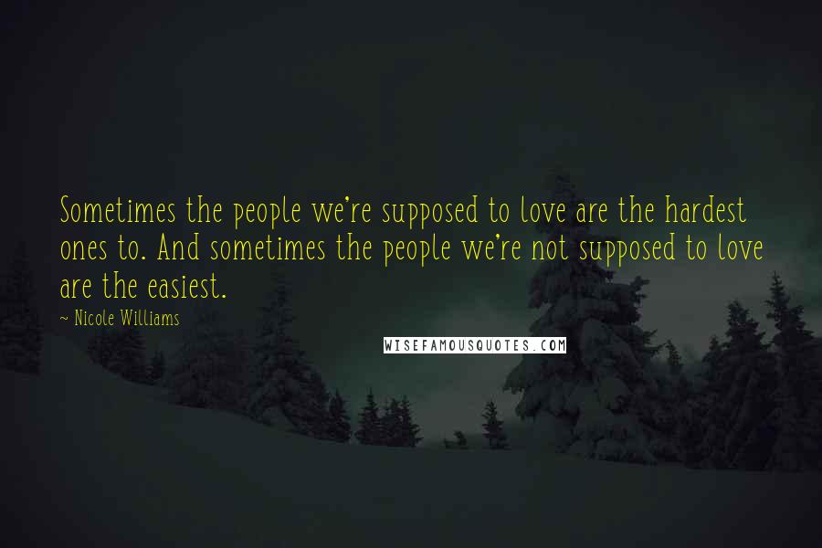 Nicole Williams Quotes: Sometimes the people we're supposed to love are the hardest ones to. And sometimes the people we're not supposed to love are the easiest.