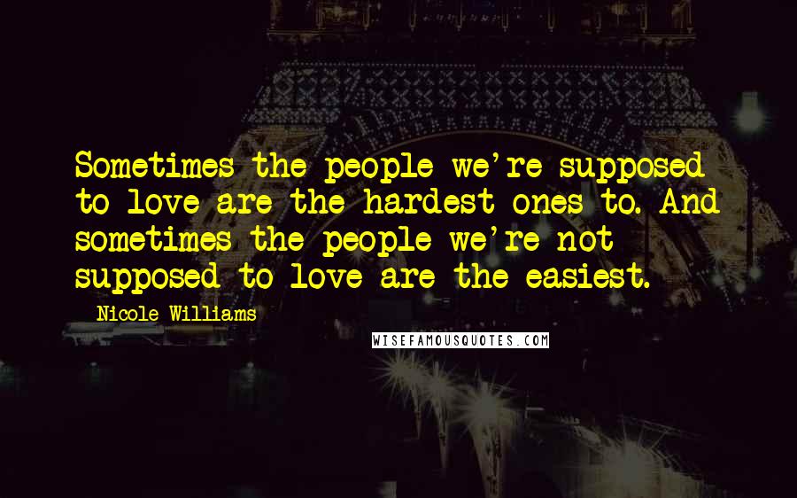 Nicole Williams Quotes: Sometimes the people we're supposed to love are the hardest ones to. And sometimes the people we're not supposed to love are the easiest.