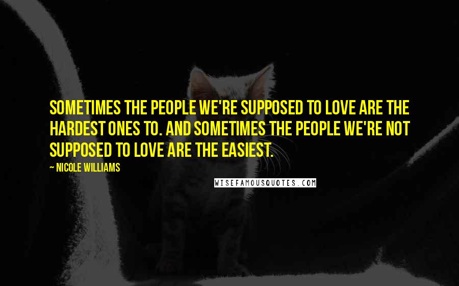 Nicole Williams Quotes: Sometimes the people we're supposed to love are the hardest ones to. And sometimes the people we're not supposed to love are the easiest.