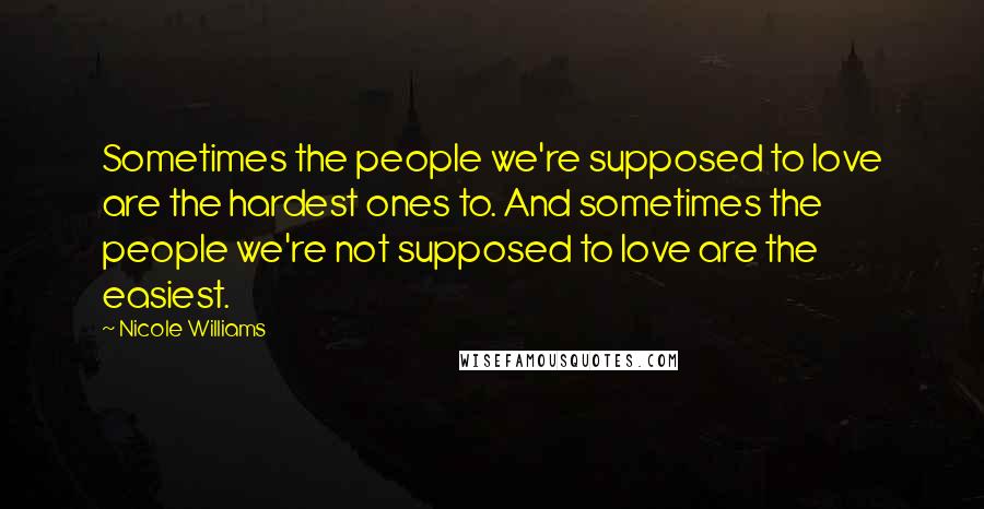 Nicole Williams Quotes: Sometimes the people we're supposed to love are the hardest ones to. And sometimes the people we're not supposed to love are the easiest.