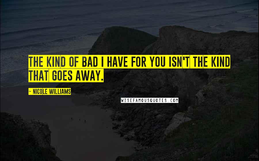 Nicole Williams Quotes: The kind of bad I have for you isn't the kind that goes away.