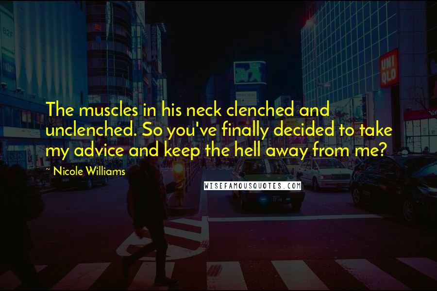 Nicole Williams Quotes: The muscles in his neck clenched and unclenched. So you've finally decided to take my advice and keep the hell away from me?