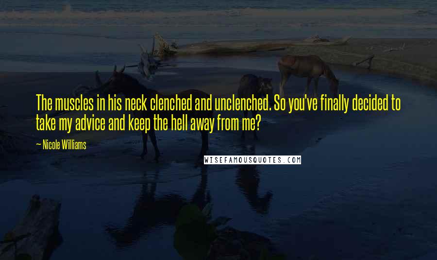 Nicole Williams Quotes: The muscles in his neck clenched and unclenched. So you've finally decided to take my advice and keep the hell away from me?