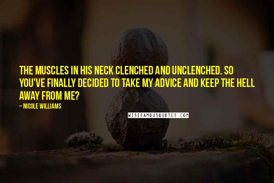 Nicole Williams Quotes: The muscles in his neck clenched and unclenched. So you've finally decided to take my advice and keep the hell away from me?