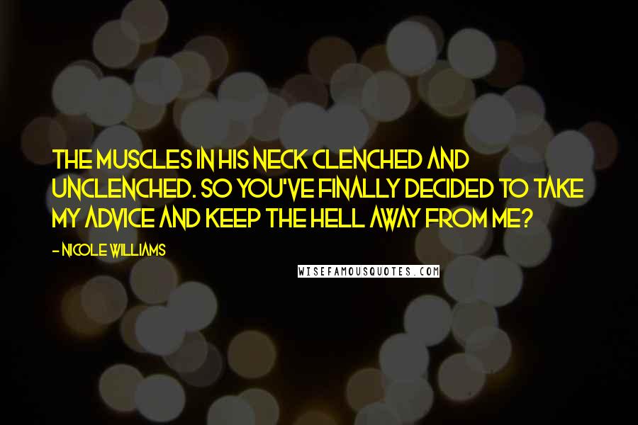 Nicole Williams Quotes: The muscles in his neck clenched and unclenched. So you've finally decided to take my advice and keep the hell away from me?