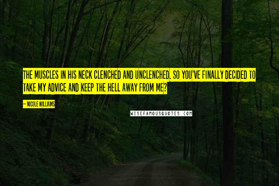 Nicole Williams Quotes: The muscles in his neck clenched and unclenched. So you've finally decided to take my advice and keep the hell away from me?