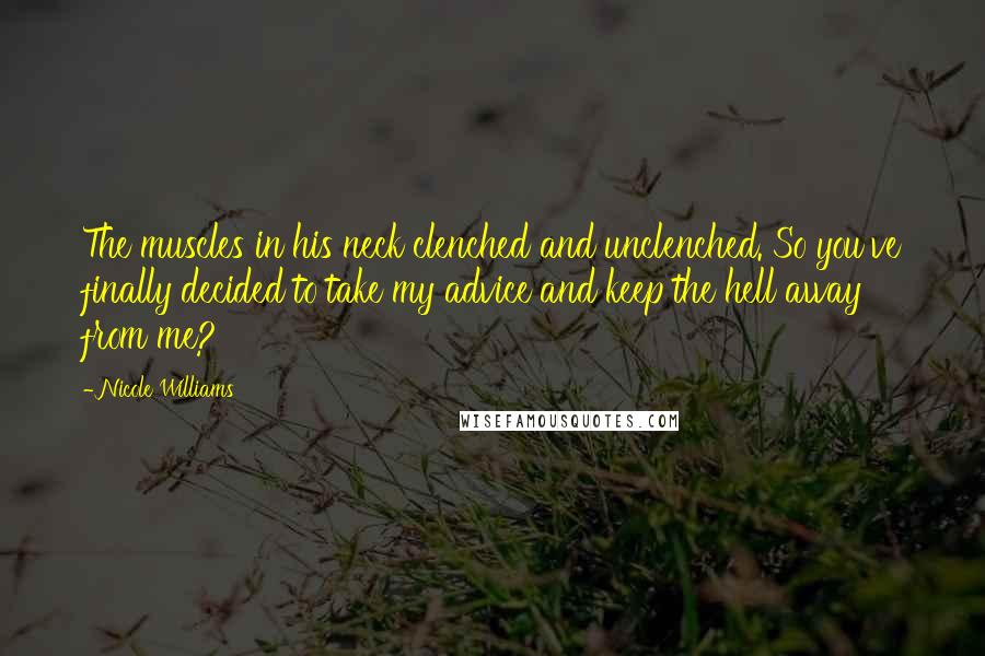 Nicole Williams Quotes: The muscles in his neck clenched and unclenched. So you've finally decided to take my advice and keep the hell away from me?