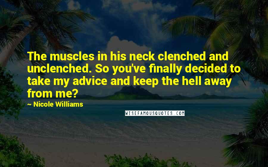 Nicole Williams Quotes: The muscles in his neck clenched and unclenched. So you've finally decided to take my advice and keep the hell away from me?